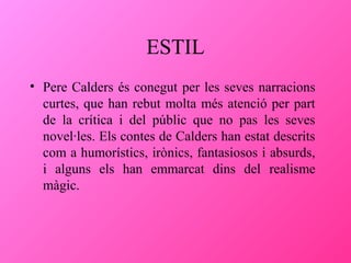 ESTIL
• Pere Calders és conegut per les seves narracions
curtes, que han rebut molta més atenció per part
de la crítica i del públic que no pas les seves
novel·les. Els contes de Calders han estat descrits
com a humorístics, irònics, fantasiosos i absurds,
i alguns els han emmarcat dins del realisme
màgic.

 