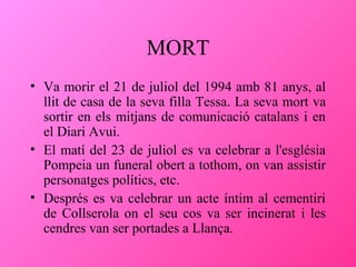 MORT
• Va morir el 21 de juliol del 1994 amb 81 anys, al
llit de casa de la seva filla Tessa. La seva mort va
sortir en els mitjans de comunicació catalans i en
el Diari Avui.
• El matí del 23 de juliol es va celebrar a l'església
Pompeia un funeral obert a tothom, on van assistir
personatges polítics, etc.
• Després es va celebrar un acte íntim al cementiri
de Collserola on el seu cos va ser incinerat i les
cendres van ser portades a Llança.

 
