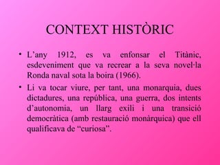 CONTEXT HISTÒRIC
• L’any 1912, es va enfonsar el Titànic,
esdeveniment que va recrear a la seva novel·la
Ronda naval sota la boira (1966).
• Li va tocar viure, per tant, una monarquia, dues
dictadures, una república, una guerra, dos intents
d’autonomia, un llarg exili i una transició
democràtica (amb restauració monàrquica) que ell
qualificava de “curiosa”.

 
