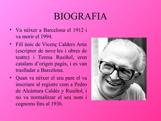 BIOGRAFIA
• Va néixer a Barcelona el 1912 i
va morir el 1994.
• Fill únic de Vicenç Calders Arús
(escriptor de nove·les i obres de
teatre) i Teresa Rusiñol, eren
catalans d’origen pagès, i es van
traslladar a Barcelona.
• Quan va néixer el seu pare el va
inscriure al registre com a Pedro
de Alcántara Caldés y Rusiñol, i
no va normalitzar el seu nom i
cognoms fins al 1936.

 