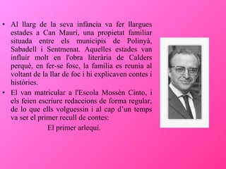 • Al llarg de la seva infància va fer llargues
estades a Can Maurí, una propietat familiar
situada entre els municipis de Polinyà,
Sabadell i Sentmenat. Aquelles estades van
influir molt en l'obra literària de Calders
perquè, en fer-se fosc, la família es reunia al
voltant de la llar de foc i hi explicaven contes i
històries.
• El van matricular a l'Escola Mossèn Cinto, i
els feien escriure redaccions de forma regular,
de lo que ells volguessin i al cap d’un temps
va ser el primer recull de contes:
El primer arlequí.

 