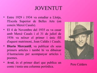 JOVENTUT
• Entre 1929 i 1934 va estudiar a Llotja,
l'Escola Superior de Belles Arts (on
coneix Mercè Casals).
• El 4 de Novembre del 1935 es va casar
amb Mercè Casals i el 31 de juliol de
1936 va néixer el primer i únic fill
d'aquest matrimoni, Joan Caldés i Casals.
• Diario Mercantil, va publicar els seus
primers articles i també hi va dibuixar
il·lustracions per acompanyar articles i
poemes.
• Avui, és el primer diari que publica un
conte i tenia una columna periòdica.

Pere Calders

 