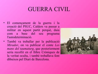 GUERRA CIVIL
• El començament de la guerra i la
creació del PSUC, Calders va passar a
militar en aquest partit perquè, duia
com a base del seu programa
l'autodeterminació.
• També va treballar per la publicació
Mirador, on va publicar el conte Les
mans del taumaturg, que posteriorment
seria recollit en el llibre Cròniques de
la veritat oculta, i també treballava fent
dibuixos pel Diari de Barcelona.

 