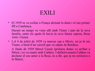 EXILI
• El 1939 es va exiliar a França deixant la dona i el seu primer
fill a Catalunya.
Durant un temps va viure allí amb Tísner i part de la seva
família, entre els quals hi havia la seva futura esposa, Rosa
Artís i Gener.
• I el 4 de juliol de 1939 va marxar cap a Mèxic, on ja hi era
Tísner, a bord d’un vaixell que va salpar de Bordeus.
A finals de 1939 Mercè Casals (primera dona) va arribar a
Mèxic i es va reunir amb Calders. I definitivament Calders va
declarar el seu amor a la Rosa, és a dir, que ja no estimava a
la Mercè.

 