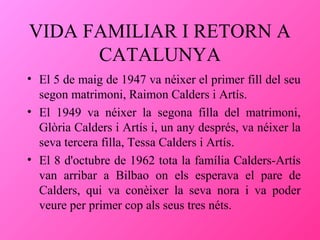 VIDA FAMILIAR I RETORN A
CATALUNYA
• El 5 de maig de 1947 va néixer el primer fill del seu
segon matrimoni, Raimon Calders i Artís.
• El 1949 va néixer la segona filla del matrimoni,
Glòria Calders i Artís i, un any després, va néixer la
seva tercera filla, Tessa Calders i Artís.
• El 8 d'octubre de 1962 tota la família Calders-Artís
van arribar a Bilbao on els esperava el pare de
Calders, qui va conèixer la seva nora i va poder
veure per primer cop als seus tres néts.

 