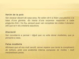 Venim de la pols
Van excavar davant de casa seva. No volien dir-li si feien una piscina o la
base d’una glorieta. «Es tracta d’una sorpresa» responien a cada
pregunta d’ell. I ho fou, perquè quan van completar les mides li donaren
allò que se’n diu cristiana sepultura.
  
Discreció
Van convidar-lo a pensar i digué que no volia donar molèsties, que ja
pensaria a casa.
Falsa modèstia
Afirmava que ell era molt senzill, sense reparar que tenia la complicació
de tothom, amb una anatomia interna composta de moltes i molt
meravelloses peces.
 