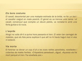 Els bons costums
El cavall, desorientat per una malapta estirada de la brida, va fer un bot i
el cavaller caigué en mala posició. El genet es va trencar una cama i el
cavall, convençut que complia un deure pietós, va rematar-lo amb una
forta guitza a la nuca.
L’exprés
Ningú no volia dir-li a quina hora passaria el tren. El veien tan carregat de
maletes, que els feia pena explicar-li que allí no hi havia hagut mai ni vies
ni estació.
Via morta
El forense va donar un cop d’ull a les dues ratlles paral·leles, rovellades i
cobertes de males herbes. «Crispadora paradoxa!», digué. «Aquesta via ha
mort perquè el tren l’ha aixafada poc.»
 