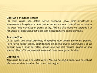 Costums d’altres terres
Els indis alosa són lletjos sense excepció, però molt amistosos i
summament hospitalaris. Així que et reben a casa, t’ofereixen la dona a
tot drap i ells mateixos et paren el jaç. Això sí: si la dona no t’agrada i la
rebutges, et degollen al siti amb una pedra foguera sense esmolar.
Ars poètica
Li va sortir una rima preciosa, d’aquelles que poden salvar un poema.
Però havia nascut vídua, abandonada de parella que la justifiqués, i es va
quedar sola a final de ratlla, sense que cap llei mètrica acudís al seu
socors. Si no s’hi troba remei, coses així ens amargaran la vida.
Copyright
Algú m’ha fet a mi i he estat venut. Mai no he pogut saber qui ha cobrat
els drets ni si he estat un bon o un mal negoci.
 