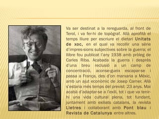 Va ser destinat a la rereguarda, al front de
Terol, i va fer-hi de topògraf. Allà aprofità el
temps lliure per escriure el dietari Unitats
de xoc, en el qual va recollir una sèrie
d’impres-sions subjectives sobre la guerra; el
llibre fou publicat l’any 1938 amb pròleg de
Carles Riba. Acabada la guerra i després
d’una breu reclusió a un camp de
concentració, aconse-gueix escapar-se i
passa a França, des d’on marxaria a Mèxic,
amb un ajut econòmic de Josep Carner. Allà
s’estaria més temps del previst: 23 anys. Mai
acabà d’adaptar-se a l’exili, tot i que va tenir-
hi una vida cultural plena, tot fundant,
juntament amb exiliats catalans, la revista
Lletres i col·laborant amb Pont blau i
Revista de Catalunya entre altres.
 
