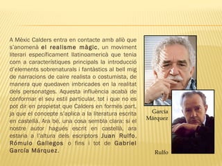 A Mèxic Calders entra en contacte amb allò que
s’anomenà el realisme màgic, un moviment
literari específicament llatinoamericà que tenia
com a característiques principals la introducció
d’elements sobrenaturals i fantàstics al bell mig
de narracions de caire realista o costumista, de
manera que quedaven imbricades en la realitat
dels personatges. Aquesta influència acabà de
conformar el seu estil particular, tot i que no es
pot dir en propietat que Calders en formés part,
ja que el concepte s’aplica a la literatura escrita
en castellà. Ara bé, una cosa sembla clara: si el
nostre autor hagués escrit en castellà, ara
estaria a l’altura dels escriptors Juan Rulfo,
Rómulo Gallegos o fins i tot de Gabriel
García Márquez. Rulfo
García
Márquez
 