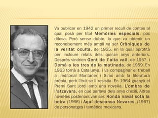 Va publicar en 1942 un primer recull de contes al
qual posà per títol Memòries especials, poc
difosa. Però sense dubte, la que va obtenir un
reconeixement més ampli va ser Cròniques de
la veritat oculta, de 1955, en la qual aprofità
per incloure relats dels quinze anys anteriors.
Després vindrien Gent de l’alta vall, de 1957, i
Demà a les tres de la matinada, de 1959. En
1963 tornà a Catalunya, i va compaginar el treball
a l’editorial Montaner i Simó amb la literatura
pròpia, però l’èxit se li resistia. En 1964 guanyà el
Premi Sant Jordi amb una novel·la, L’ombra de
l’atzavara, en què parlava dels anys d’exili. Altres
novel·les posteriors van ser: Ronda naval sota la
boira (1966) i Aquí descansa Nevares, (1967)
de personatges i temàtica mexicans.
 