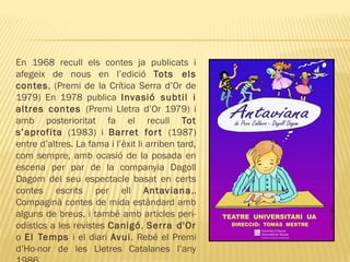 En 1968 recull els contes ja publicats i
afegeix de nous en l’edició Tots els
contes, (Premi de la Crítica Serra d’Or de
1979) En 1978 publica Invasió subtil i
altres contes (Premi Lletra d’Or 1979) i
amb posterioritat fa el recull Tot
s’aprofita (1983) i Barret fort (1987)
entre d’altres. La fama i l’èxit li arriben tard,
com sempre, amb ocasió de la posada en
escena per par de la companyia Dagoll
Dagom del seu espectacle basat en certs
contes escrits per ell Antaviana,.
Compaginà contes de mida estàndard amb
alguns de breus, i també amb articles peri-
odístics a les revistes Canigó, Serra d'Or
o El Temps i el diari Avui. Rebé el Premi
d’Ho-nor de les Lletres Catalanes l’any
 