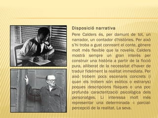 Disposició narrativa
Pere Calders és, per damunt de tot, un
narrador, un contador d'històries. Per això
s’hi troba a gust conreant el conte, gènere
molt més flexible que la novel·la. Calders
mostrà sempre un gran interès per
construir una història a partir de la ficció
pura, alliberat de la necessitat d'haver de
traduir fidelment la realitat immediata. Per
això trobem pocs escenaris concrets (i
quan els trobem són exòtics o estranys)
poques descripcions físiques o una poc
profunda caracterització psicològica dels
personatges. Li interessa molt més
representar una determinada -i parcial-
percepció de la realitat. La seva.
 