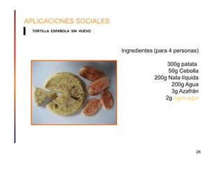 APLICACIONES SOCIALES
  TORTILLA ESPAÑOLA SIN HUEVO




                                Ingredientes (para 4 personas)

                                                300g patata
                                                 50g Cebolla
                                            200g Nata líquida
                                                  200g Agua
                                                  3g Azafrán
                                                2g Agar-agar




                                                             26
 
