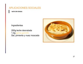 APLICACIONES SOCIALES
 NATA SIN GRASA




 Ingredientes

 200g leche desnatada
 1,4g goma garrofín
 Sal, pimienta y nuez moscada




                                27
 