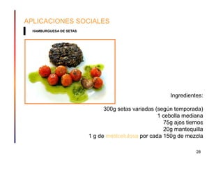 APLICACIONES SOCIALES
  HAMBURGUESA DE SETAS




                                                         Ingredientes:

                               300g setas variadas (según temporada)
                                                     1 cebolla mediana
                                                       75g ajos tiernos
                                                       20g mantequilla
                         1 g de metilcelulosa por cada 150g de mezcla

                                                                    28
 