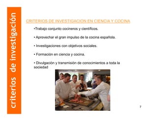 criterios de investigación
                             CRITERIOS DE INVESTIGACION EN CIENCIA Y COCINA
                                •Trabajo conjunto cocineros y científicos.

                                • Aprovechar el gran impulso de la cocina española.

                                • Investigaciones con objetivos sociales.

                                • Formación en ciencia y cocina.

                                • Divulgación y transmisión de conocimientos a toda la
                                sociedad.




                                                                                         7
 