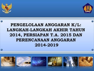 PENGELOLAAN ANGGARAN K/L: 
LANGKAH-LANGKAH AKHIR TAHUN 
2014, PERSIAPAN T.A. 2015 DAN 
PERENCANAAN ANGGARAN 
2014-2019 
 
