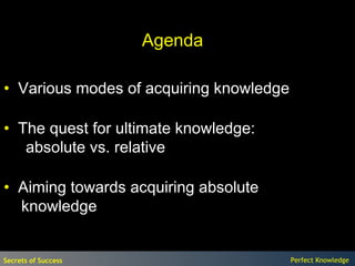Agenda

• Various modes of acquiring knowledge

• The quest for ultimate knowledge:
   absolute vs. relative

• Aiming towards acquiring absolute
  knowledge


Secrets of Success                       Perfect Knowledge
 