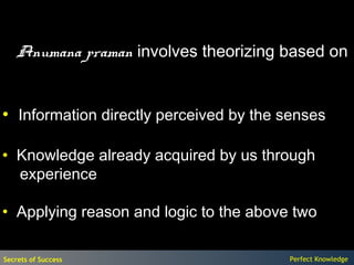 Anumana praman involves theorizing based on


• Information directly perceived by the senses

• Knowledge already acquired by us through
  experience

• Applying reason and logic to the above two

Secrets of Success                      Perfect Knowledge
 