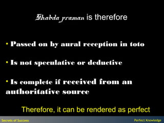 Shabda praman is therefore


  • Passed on by aural reception in toto

  • Is not speculative or deductive

  • Is complete if received from an
  authoritative source

             Therefore, it can be rendered as perfect
Secrets of Success                                Perfect Knowledge
 