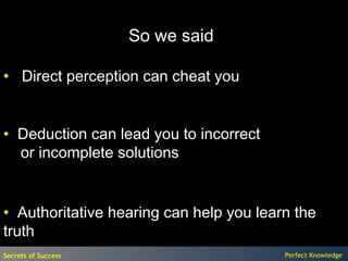 So we said

• Direct perception can cheat you


• Deduction can lead you to incorrect
  or incomplete solutions


• Authoritative hearing can help you learn the
truth
Secrets of Success                       Perfect Knowledge
 