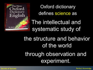 Oxford dictionary
                          defines science as
                       The intellectual and
                       systematic study of
                     the structure and behavior
                             of the world
                      through observation and
                            experiment.
Secrets of Success                         Perfect Knowledge
 