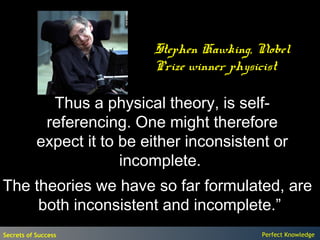 Stephen Hawking, Nobel
                            Prize winner physicist

             Thus a physical theory, is self-
            referencing. One might therefore
           expect it to be either inconsistent or
                        incomplete.
The theories we have so far formulated, are
     both inconsistent and incomplete.”
Secrets of Success                           Perfect Knowledge
 
