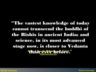 “The vastest knowledge of today
           cannot transcend the buddhi of
           the Rishis in ancient India; and
             science, in its most advanced
            stage now, is closer to Vedanta
                   thanMathematician
                            ever before.”
                  Alfred North Whitehead, British




Secrets of Success                         Perfect Knowledge
 