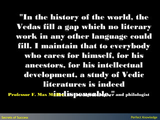 "In the history of the world, the
       Vedas fill a gap which no literary
       work in any other language could
        fill. I maintain that to everybody
           who cares for himself, for his
           ancestors, for his intellectual
           development, a study of Vedic
                  literatures is indeed
                      indispensable."
    Professor F. Max Muller , German philosopher and philologist




Secrets of Success                                     Perfect Knowledge
 