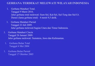 GERHANA TERDEKAT MELEWATI WILAYAH INDONESIA Gerhana Matahari Total. Tanggal 9 Maret 2016. Jalur gerhana total melewati: Sum-Sel, Kal-Sel, Sul-Teng dan Sul-Ut. Durasi (lama gerhana total)  4 menit 9,5 detik. Gerhana Matahari Parsial Tanggal 22 Juli 2009. Jalur gerhana melewati bagian Utara dan Timur Indonesia.  Gerhana Matahari Cincin Tanggal 26 Januari 2009. Jalur gerhana melewati: Sumatera, Jawa dan Kalimantan. Gerhana Bulan Total Tanggal 4 Mei 2004 Gerhana Bulan Parsial Tanggal 17 Oktober 2005 