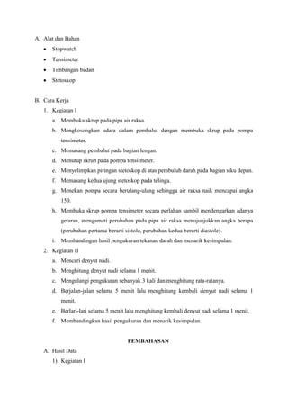 A. Alat dan Bahan
Stopwatch
Tensimeter
Timbangan badan
Stetoskop
B. Cara Kerja
1. Kegiatan I
a. Membuka skrup pada pipa air raksa.
b. Mengkosongkan udara dalam pembalut dengan membuka skrup pada pompa
tensimeter.
c. Memasang pembalut pada bagian lengan.
d. Menutup skrup pada pompa tensi meter.
e. Menyelimpkan piringan stetoskop di atas pembuluh darah pada bagian siku depan.
f. Memasang kedua ujung stetoskop pada telinga.
g. Menekan pompa secara berulang-ulang sehingga air raksa naik mencapai angka
150.
h. Membuka skrup pompa tensimeter secara perlahan sambil mendengarkan adanya
getaran, mengamati perubahan pada pipa air raksa menujunjukkan angka berapa
(perubahan pertama berarti sistole, perubahan kedua berarti diastole).
i. Membandingan hasil pengukuran tekanan darah dan menarik kesimpulan.
2. Kegiatan II
a. Mencari denyut nadi.
b. Menghitung denyut nadi selama 1 menit.
c. Mengulangi pengukuran sebanyak 3 kali dan menghitung rata-ratanya.
d. Berjalan-jalan selama 5 menit lalu menghitung kembali denyut nadi selama 1
menit.
e. Berlari-lari selama 5 menit lalu menghitung kembali denyut nadi selama 1 menit.
f. Membandingkan hasil pengukuran dan menarik kesimpulan.
PEMBAHASAN
A. Hasil Data
1) Kegiatan I
 