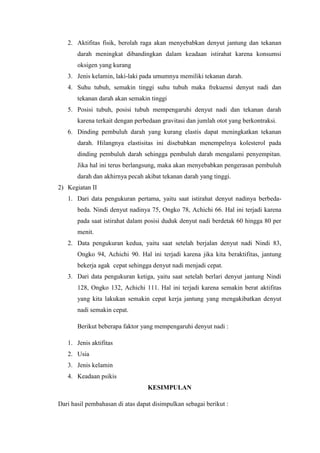 2. Aktifitas fisik, berolah raga akan menyebabkan denyut jantung dan tekanan
darah meningkat dibandingkan dalam keadaan istirahat karena konsumsi
oksigen yang kurang
3. Jenis kelamin, laki-laki pada umumnya memiliki tekanan darah.
4. Suhu tubuh, semakin tinggi suhu tubuh maka frekuensi denyut nadi dan
tekanan darah akan semakin tinggi
5. Posisi tubuh, posisi tubuh mempengaruhi denyut nadi dan tekanan darah
karena terkait dengan perbedaan gravitasi dan jumlah otot yang berkontraksi.
6. Dinding pembuluh darah yang kurang elastis dapat meningkatkan tekanan
darah. Hilangnya elastisitas ini disebabkan menempelnya kolesterol pada
dinding pembuluh darah sehingga pembuluh darah mengalami penyempitan.
Jika hal ini terus berlangsung, maka akan menyebabkan pengerasan pembuluh
darah dan akhirnya pecah akibat tekanan darah yang tinggi.
2) Kegiatan II
1. Dari data pengukuran pertama, yaitu saat istirahat denyut nadinya berbeda-
beda. Nindi denyut nadinya 75, Ongko 78, Achichi 66. Hal ini terjadi karena
pada saat istirahat dalam posisi duduk denyut nadi berdetak 60 hingga 80 per
menit.
2. Data pengukuran kedua, yaitu saat setelah berjalan denyut nadi Nindi 83,
Ongko 94, Achichi 90. Hal ini terjadi karena jika kita beraktifitas, jantung
bekerja agak cepat sehingga denyut nadi menjadi cepat.
3. Dari data pengukuran ketiga, yaitu saat setelah berlari denyut jantung Nindi
128, Ongko 132, Achichi 111. Hal ini terjadi karena semakin berat aktifitas
yang kita lakukan semakin cepat kerja jantung yang mengakibatkan denyut
nadi semakin cepat.
Berikut beberapa faktor yang mempengaruhi denyut nadi :
1. Jenis aktifitas
2. Usia
3. Jenis kelamin
4. Keadaan psikis
KESIMPULAN
Dari hasil pembahasan di atas dapat disimpulkan sebagai berikut :
 