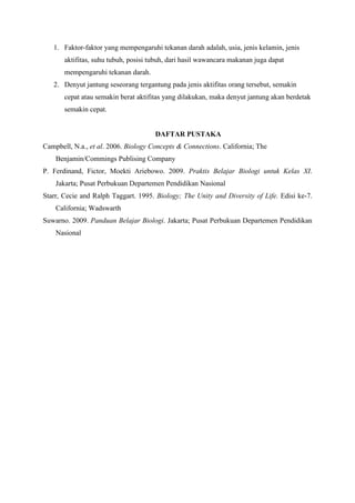 1. Faktor-faktor yang mempengaruhi tekanan darah adalah, usia, jenis kelamin, jenis
aktifitas, suhu tubuh, posisi tubuh, dari hasil wawancara makanan juga dapat
mempengaruhi tekanan darah.
2. Denyut jantung seseorang tergantung pada jenis aktifitas orang tersebut, semakin
cepat atau semakin berat aktifitas yang dilakukan, maka denyut jantung akan berdetak
semakin cepat.
DAFTAR PUSTAKA
Campbell, N.a., et al. 2006. Biology Concepts & Connections. California; The
Benjamin/Commings Publising Company
P. Ferdinand, Fictor, Moekti Ariebowo. 2009. Praktis Belajar Biologi untuk Kelas XI.
Jakarta; Pusat Perbukuan Departemen Pendidikan Nasional
Starr, Cecie and Ralph Taggart. 1995. Biology; The Unity and Diversity of Life. Edisi ke-7.
California; Wadswarth
Suwarno. 2009. Panduan Belajar Biologi. Jakarta; Pusat Perbukuan Departemen Pendidikan
Nasional
 