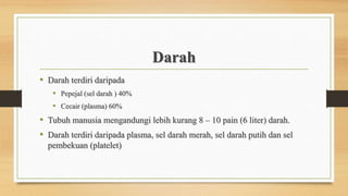 Darah
• Darah terdiri daripada
• Pepejal (sel darah ) 40%
• Cecair (plasma) 60%
• Tubuh manusia mengandungi lebih kurang 8 – 10 pain (6 liter) darah.
• Darah terdiri daripada plasma, sel darah merah, sel darah putih dan sel
pembekuan (platelet)
 