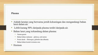 Plasma
• Adalah larutan yang berwarna jernih kekuningan dan mengandungi bahan
larut dalam air.
• Lebih kurang 90% daripada plasma terdiri daripada air.
• Bahan larut yang terkandung dalam plasma:
• Garam-garam
• Bahan-bahan makanan – glukosa, asid amino
• Protin darah – fibrinogen, globulin dan albumin
• Bahan-bahan kumuh terutama urea
• Hormon
 