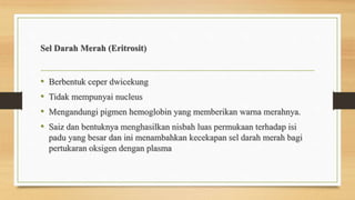 Sel Darah Merah (Eritrosit)
• Berbentuk ceper dwicekung
• Tidak mempunyai nucleus
• Mengandungi pigmen hemoglobin yang memberikan warna merahnya.
• Saiz dan bentuknya menghasilkan nisbah luas permukaan terhadap isi
padu yang besar dan ini menambahkan kecekapan sel darah merah bagi
pertukaran oksigen dengan plasma
 