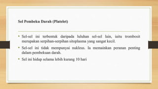 Sel Pembeku Darah (Platelet)
• Sel-sel ini terbentuk daripada luluhan sel-sel lain, iaitu trombosit
merupakan serpihan-serpihan sitoplasma yang sangat kecil.
• Sel-sel ini tidak mempunyai nukleus. Ia memainkan peranan penting
dalam pembekuan darah.
• Sel ini hidup selama lebih kurang 10 hari
 