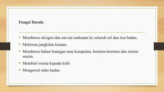 Fungsi Darah:
• Membawa oksigen dan zat-zat makanan ke seluruh sel dan tisu badan.
• Melawan jangkitan kuman.
• Membawa bahan buangan atau kumpulan, hormon-hormon dan enzim-
enzim.
• Memberi warna kepada kulit
• Mengawal suhu badan.
 