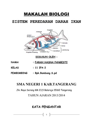 MAKALAH BIOLOGI
SISTEM PEREDARAN DARAH IKAN

DISUSUN OLEH :
NAMA

: FARAH HASNA PANGESTI

KELAS

: 11 IPA 2

PEMBIMBING

: Bpk.Bambang S.pd

SMA NEGERI 1 KAB.TANGERANG
Jln. Raya Serang KM 23,5 Balaraja 15160 Tangerang

TAHUN AJARAN 2013/2014
KATA PENGANTAR
1

 