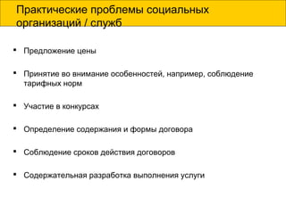Практические проблемы социальных
организаций / служб
 Предложение цены
 Принятие во внимание особенностей, например, соблюдение
тарифных норм
 Участие в конкурсах
 Определение содержания и формы договора
 Соблюдение сроков действия договоров
 Содержательная разработка выполнения услуги
 