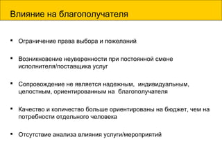 Влияние на благополучателя
 Ограничение права выбора и пожеланий
 Возникновение неуверенности при постоянной смене
исполнителя/поставщика услуг
 Сопровождение не является надежным, индивидуальным,
целостным, ориентированным на благополучателя
 Качество и количество больше ориентированы на бюджет, чем на
потребности отдельного человека
 Отсутствие анализа влияния услуги/мероприятий
 