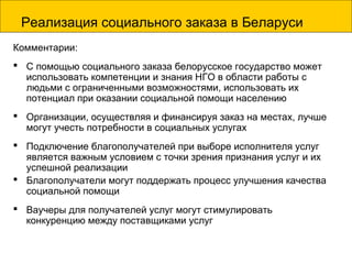 Реализация социального заказа в Беларуси
Комментарии:
 С помощью социального заказа белорусское государство может
использовать компетенции и знания НГО в области работы с
людьми с ограниченными возможностями, использовать их
потенциал при оказании социальной помощи населению
 Организации, осуществляя и финансируя заказ на местах, лучше
могут учесть потребности в социальных услугах
 Подключение благополучателей при выборе исполнителя услуг
является важным условием с точки зрения признания услуг и их
успешной реализации
 Благополучатели могут поддержать процесс улучшения качества
социальной помощи
 Ваучеры для получателей услуг могут стимулировать
конкуренцию между поставщиками услуг
 