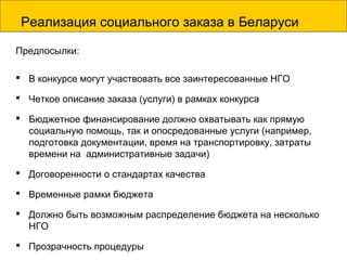 Реализация социального заказа в Беларуси
Предпосылки:
 В конкурсе могут участвовать все заинтересованные НГО
 Четкое описание заказа (услуги) в рамках конкурса
 Бюджетное финансирование должно охватывать как прямую
социальную помощь, так и опосредованные услуги (например,
подготовка документации, время на транспортировку, затраты
времени на административные задачи)
 Договоренности о стандартах качества
 Временные рамки бюджета
 Должно быть возможным распределение бюджета на несколько
НГО
 Прозрачность процедуры
 