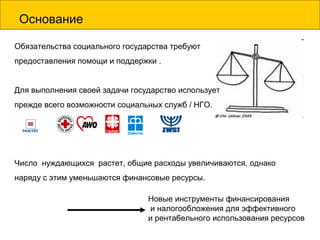 Основание
Обязательства социального государства требуют
предоставления помощи и поддержки .
Для выполнения своей задачи государство использует
прежде всего возможности социальных служб / НГО.
Число нуждающихся растет, общие расходы увеличиваются, однако
наряду с этим уменьшаются финансовые ресурсы.
Новые инструменты финансирования
и налогообложения для эффективного
и рентабельного использования ресурсов
 