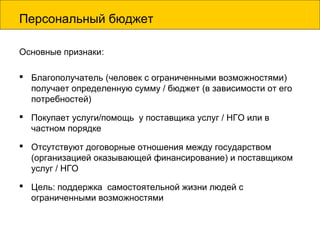 Персональный бюджет
Основные признаки:
 Благополучатель (человек с ограниченными возможностями)
получает определенную сумму / бюджет (в зависимости от его
потребностей)
 Покупает услуги/помощь у поставщика услуг / НГО или в
частном порядке
 Отсутствуют договорные отношения между государством
(организацией оказывающей финансирование) и поставщиком
услуг / НГО
 Цель: поддержка самостоятельной жизни людей с
ограниченными возможностями
 