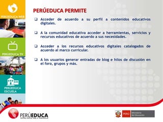 PERÚEDUCA PERMITE
 Acceder de acuerdo a su perfil a contenidos educativos
digitales.
 A la comunidad educativa acceder a herramientas, servicios y
recursos educativos de acuerdo a sus necesidades.
 Acceder a los recursos educativos digitales catalogados de
acuerdo al marco curricular.
 A los usuarios generar entradas de blog e hilos de discusión en
el foro, grupos y más.

 