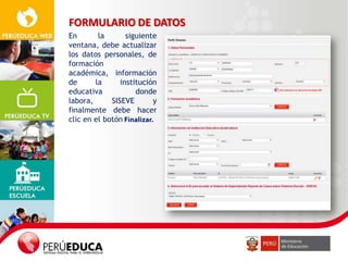 FORMULARIO DE DATOS
En
la
siguiente
ventana, debe actualizar
los datos personales, de
formación
académica, información
de
la
institución
educativa
donde
labora,
SISEVE
y
finalmente debe hacer
clic en el botón

 