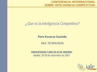 CONFERENCIA INTERNACIONAL
SOBRE INTELIGENCIA COMPETITIVA
¿Qué es la Inteligencia Competitiva?
Pere Escorsa Castells
IALE TECNOLOGIA
UNIVERSIDAD CARLOS III DE MADRID
Madrid, 29-30 de noviembre de 2007
 