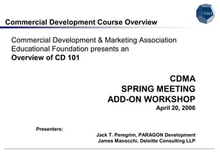 Commercial Development Course Overview 

 Commercial Development & Marketing Association 
 Educational Foundation presents an 
 Overview of CD 101 

                                       CDMA 
                              SPRING MEETING 
                            ADD­ON WORKSHOP 
                                               April 20, 2006 


       Presenters: 
                        Jack T. Peregrim, PARAGON Development 
                         James Manocchi, Deloitte Consulting LLP
 